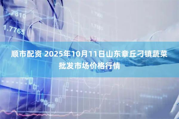 顺市配资 2025年10月11日山东章丘刁镇蔬菜批发市场价格行情