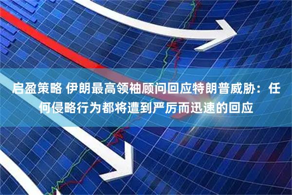 启盈策略 伊朗最高领袖顾问回应特朗普威胁：任何侵略行为都将遭到严厉而迅速的回应