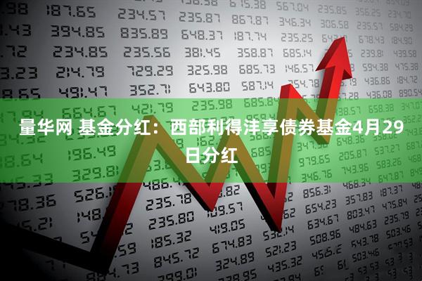 量华网 基金分红：西部利得沣享债券基金4月29日分红