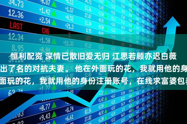 恒利配资 深情已散旧爱无归 江思若顾亦迟白薇薇我和顾亦迟是圈子里出了名的对抗夫妻。 他在外面玩的花，我就用他的身份注册账号，在线求富婆包养。