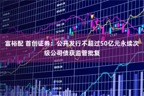 富裕配 首创证券：公开发行不超过50亿元永续次级公司债获监管批复