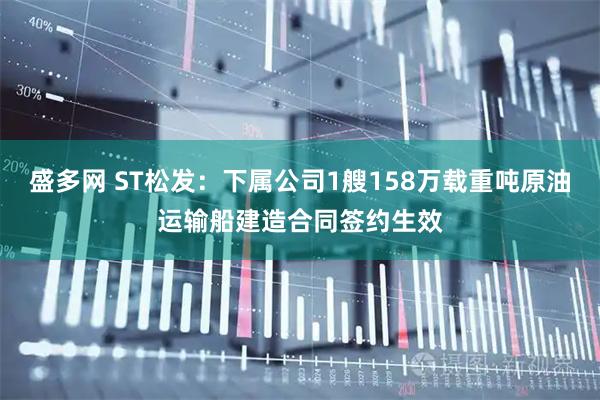 盛多网 ST松发：下属公司1艘158万载重吨原油运输船建造合同签约生效