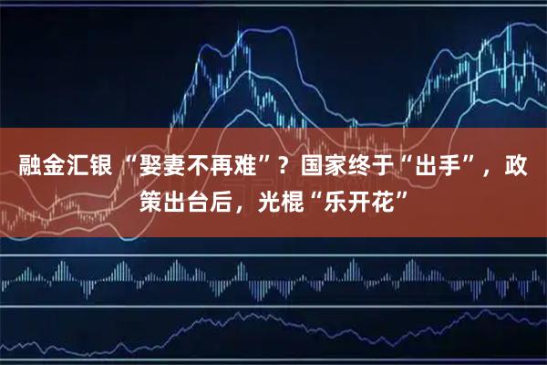 融金汇银 “娶妻不再难”？国家终于“出手”，政策出台后，光棍“乐开花”
