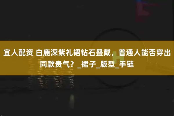 宜人配资 白鹿深紫礼裙钻石叠戴，普通人能否穿出同款贵气？_裙子_版型_手链