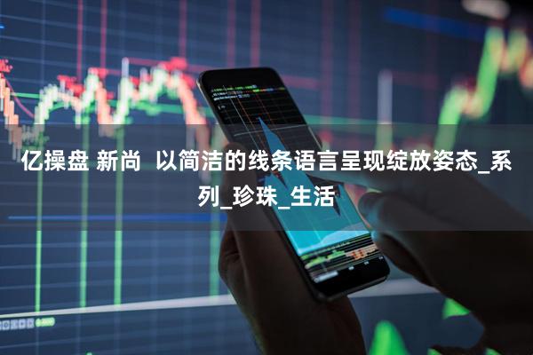 亿操盘 新尚 以简洁的线条语言呈现绽放姿态_系列_珍珠_生活
